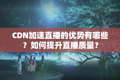 CDN加速直播的優(yōu)勢(shì)有哪些？如何提升直播質(zhì)量？