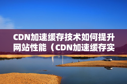 CDN加速緩存技術(shù)如何提升網(wǎng)站性能（CDN加速緩存實現(xiàn)快速訪問）