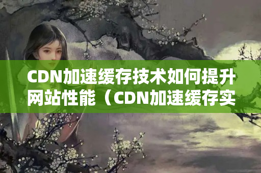 CDN加速緩存技術(shù)如何提升網(wǎng)站性能（CDN加速緩存實現(xiàn)網(wǎng)站優(yōu)化）