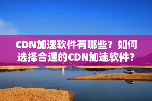 CDN加速軟件有哪些？如何選擇合適的CDN加速軟件？