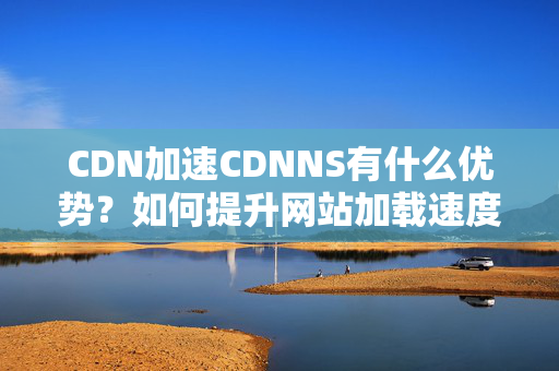 CDN加速CDNNS有什么優(yōu)勢？如何提升網(wǎng)站加載速度？