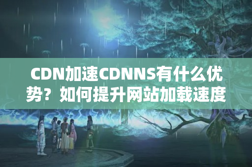 CDN加速CDNNS有什么優(yōu)勢？如何提升網(wǎng)站加載速度？