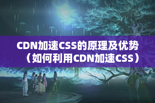 CDN加速CSS的原理及優(yōu)勢(shì)（如何利用CDN加速CSS）