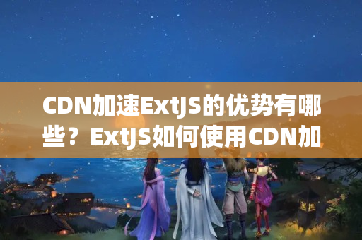 CDN加速ExtJS的優(yōu)勢有哪些？ExtJS如何使用CDN加速？