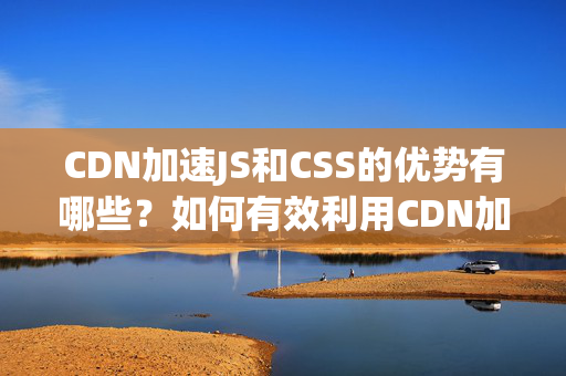 CDN加速JS和CSS的優(yōu)勢有哪些？如何有效利用CDN加速網(wǎng)站的JS和CSS？