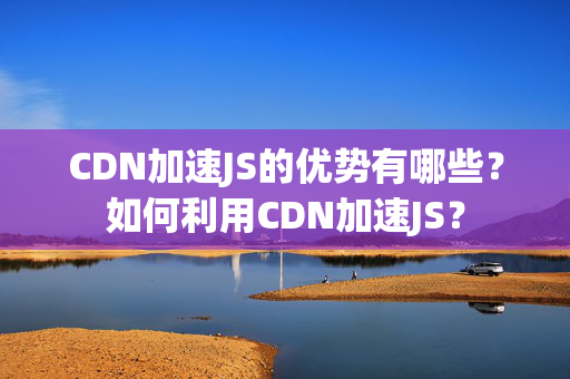 CDN加速JS的優(yōu)勢(shì)有哪些？如何利用CDN加速JS？