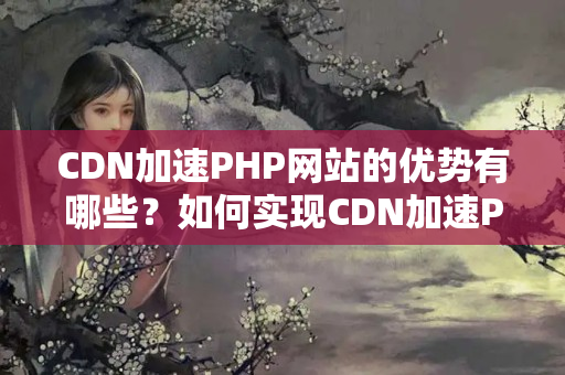 CDN加速PHP網(wǎng)站的優(yōu)勢有哪些？如何實現(xiàn)CDN加速PHP網(wǎng)站？