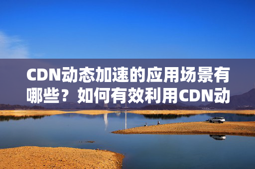 CDN動(dòng)態(tài)加速的應(yīng)用場景有哪些？如何有效利用CDN動(dòng)態(tài)加速提升網(wǎng)站性能？