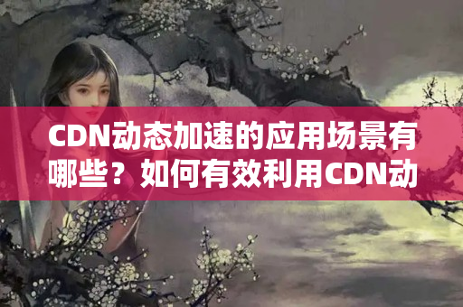 CDN動態(tài)加速的應用場景有哪些？如何有效利用CDN動態(tài)加速提升網(wǎng)站性能？