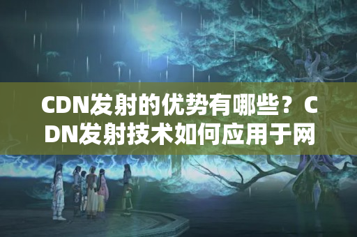 CDN發(fā)射的優(yōu)勢有哪些？CDN發(fā)射技術(shù)如何應(yīng)用于網(wǎng)站構(gòu)建