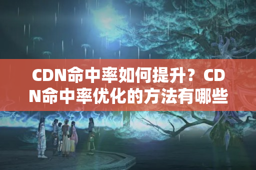 CDN命中率如何提升？CDN命中率優(yōu)化的方法有哪些