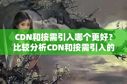 CDN和按需引入哪個更好？比較分析CDN和按需引入的優(yōu)劣