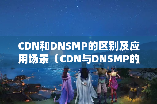 CDN和DNSMP的區(qū)別及應(yīng)用場景（CDN與DNSMP的優(yōu)劣比較）