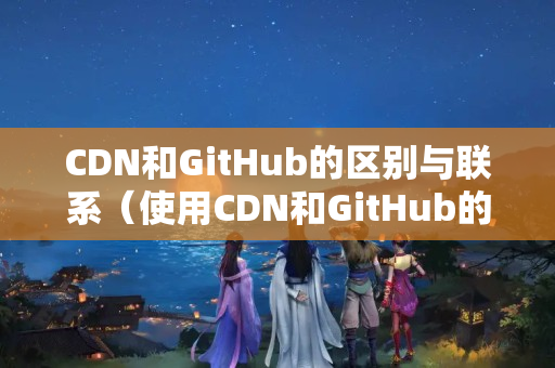 CDN和GitHub的區(qū)別與聯(lián)系（使用CDN和GitHub的優(yōu)勢(shì)和劣勢(shì)）