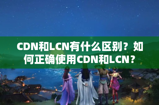 CDN和LCN有什么區(qū)別？如何正確使用CDN和LCN？