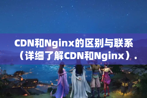 CDN和Nginx的區(qū)別與聯(lián)系（詳細(xì)了解CDN和Nginx）