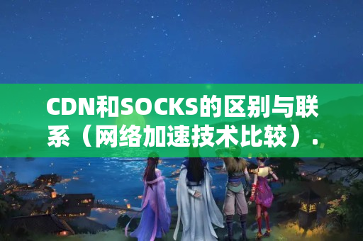 CDN和SOCKS的區(qū)別與聯(lián)系（網(wǎng)絡(luò)加速技術(shù)比較）