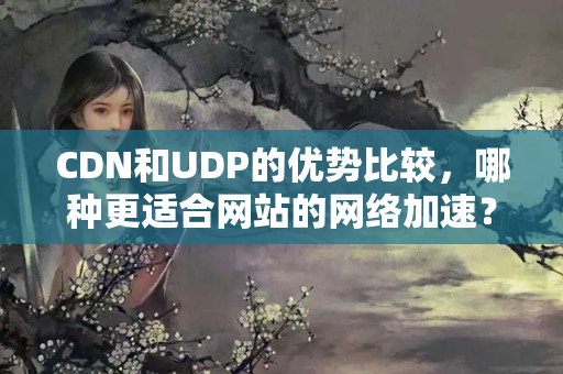 CDN和UDP的優(yōu)勢(shì)比較，哪種更適合網(wǎng)站的網(wǎng)絡(luò)加速？