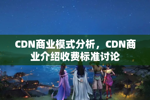 CDN商業(yè)模式分析，CDN商業(yè)介紹收費標準討論