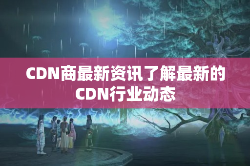 CDN商最新資訊了解最新的CDN行業(yè)動態(tài)