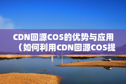 CDN回源COS的優(yōu)勢與應(yīng)用（如何利用CDN回源COS提升網(wǎng)站性能）