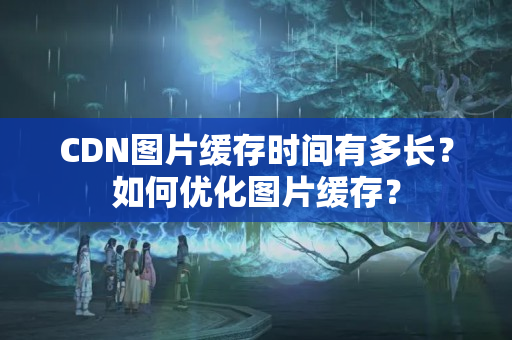 CDN圖片緩存時(shí)間有多長(zhǎng)？如何優(yōu)化圖片緩存？