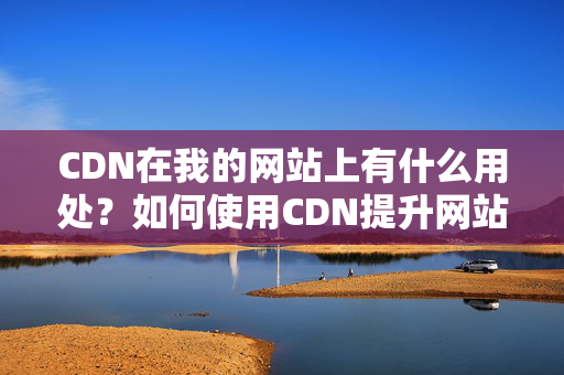 CDN在我的網(wǎng)站上有什么用處？如何使用CDN提升網(wǎng)站性能？