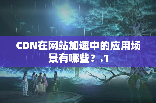 CDN在網(wǎng)站加速中的應(yīng)用場景有哪些？