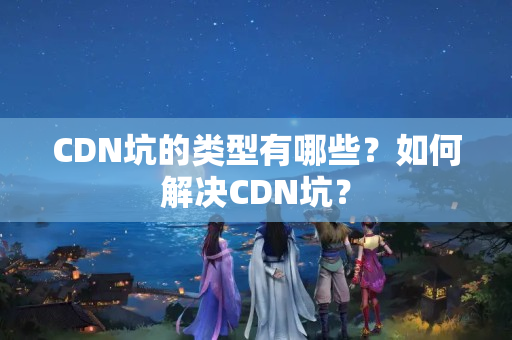 CDN坑的類型有哪些？如何解決CDN坑？