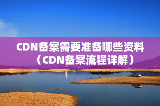 CDN備案需要準(zhǔn)備哪些資料（CDN備案流程詳解）