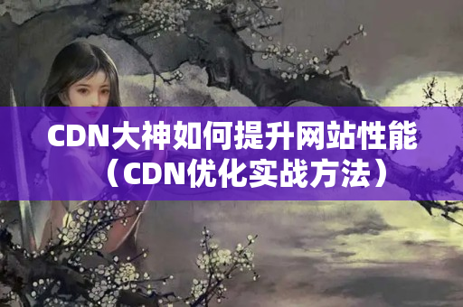 CDN大神如何提升網(wǎng)站性能（CDN優(yōu)化實戰(zhàn)方法）