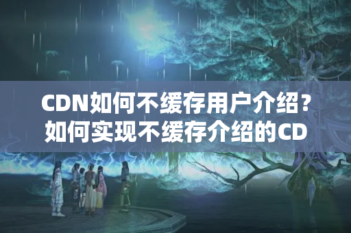 CDN如何不緩存用戶介紹？如何實(shí)現(xiàn)不緩存介紹的CDN加速？