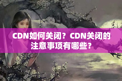 CDN如何關(guān)閉？CDN關(guān)閉的注意事項(xiàng)有哪些？