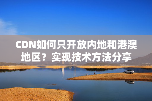 CDN如何只開(kāi)放內(nèi)地和港澳地區(qū)？實(shí)現(xiàn)技術(shù)方法分享