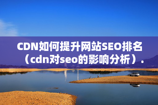 CDN如何提升網(wǎng)站SEO排名（cdn對seo的影響分析）