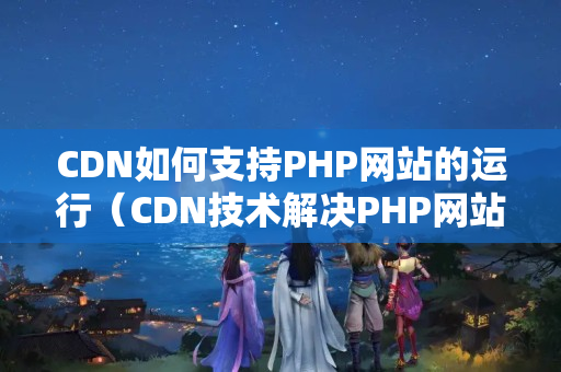 CDN如何支持PHP網(wǎng)站的運(yùn)行（CDN技術(shù)解決PHP網(wǎng)站性能優(yōu)化）