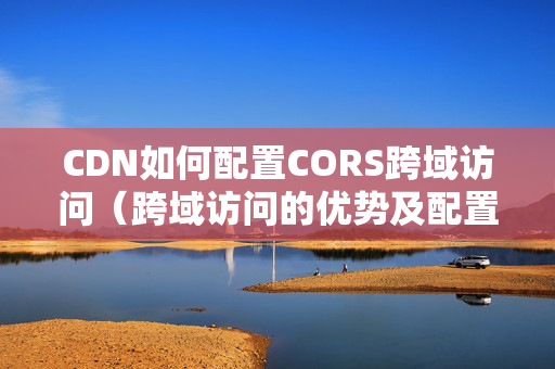 CDN如何配置CORS跨域訪問（跨域訪問的優(yōu)勢(shì)及配置方法）