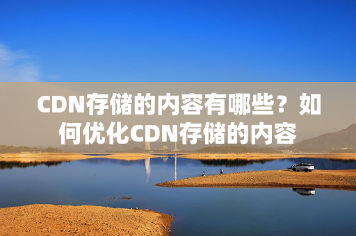 CDN存儲(chǔ)的內(nèi)容有哪些？如何優(yōu)化CDN存儲(chǔ)的內(nèi)容