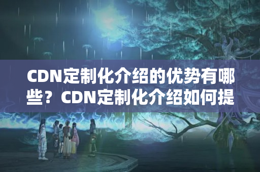 CDN定制化介紹的優(yōu)勢(shì)有哪些？CDN定制化介紹如何提升網(wǎng)站性能？