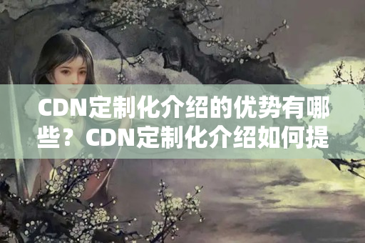 CDN定制化介紹的優(yōu)勢(shì)有哪些？CDN定制化介紹如何提升網(wǎng)站性能？