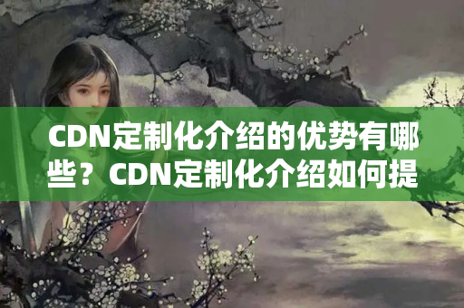 CDN定制化介紹的優(yōu)勢有哪些？CDN定制化介紹如何提升網(wǎng)站性能？