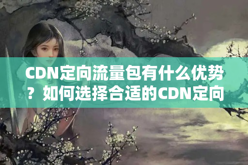 CDN定向流量包有什么優(yōu)勢(shì)？如何選擇合適的CDN定向流量包？