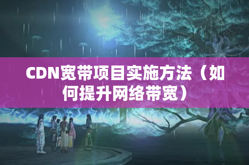 CDN寬帶項目實施方法（如何提升網(wǎng)絡帶寬）