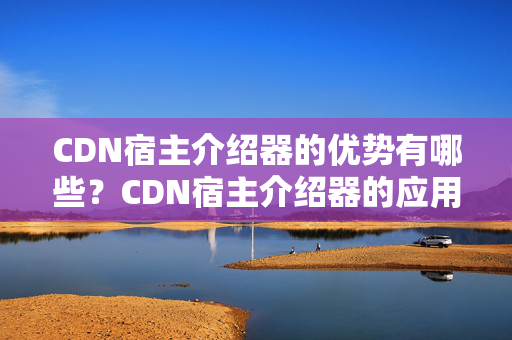 CDN宿主介紹器的優(yōu)勢有哪些？CDN宿主介紹器的應(yīng)用場景有哪些？