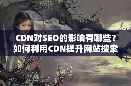 CDN對SEO的影響有哪些？如何利用CDN提升網(wǎng)站搜索引擎優(yōu)化效果？