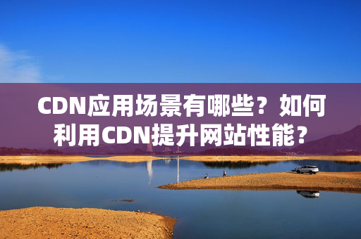 CDN應(yīng)用場景有哪些？如何利用CDN提升網(wǎng)站性能？