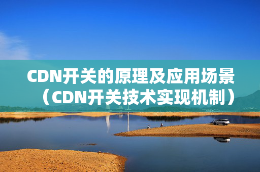 CDN開關的原理及應用場景（CDN開關技術實現(xiàn)機制）