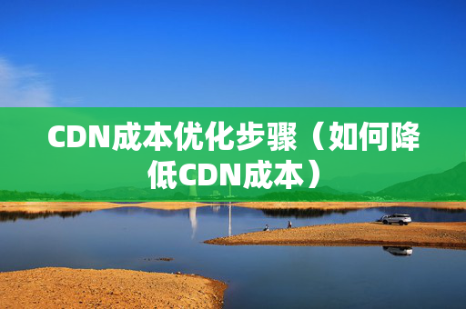 CDN成本優(yōu)化步驟（如何降低CDN成本）