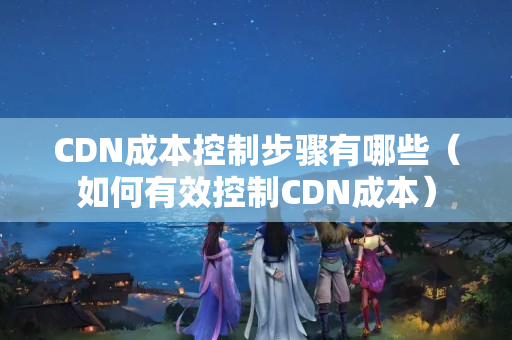 CDN成本控制步驟有哪些（如何有效控制CDN成本）