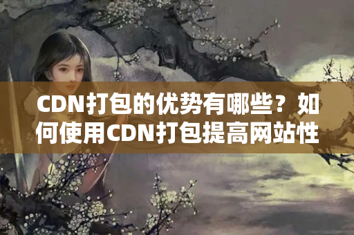 CDN打包的優(yōu)勢有哪些？如何使用CDN打包提高網(wǎng)站性能？